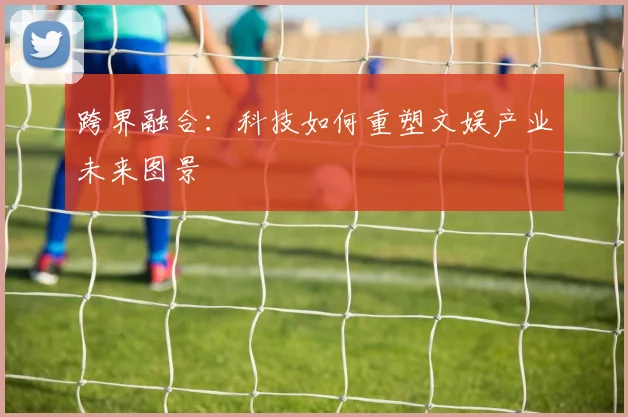 跨界融合:科技如何重塑文娱产业未来图景