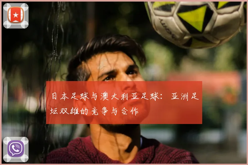 日本足球与澳大利亚足球:亚洲足坛双雄的竞争与合作