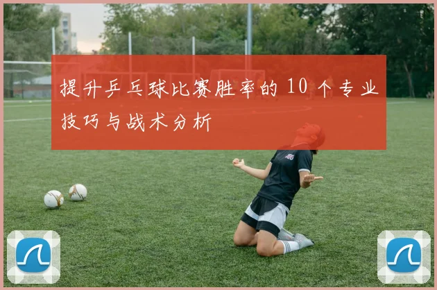 提升乒乓球比赛胜率的 10 个专业技巧与战术分析
