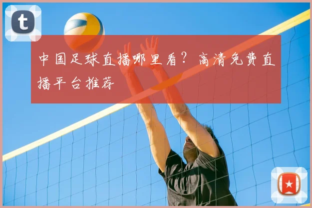 中国足球直播哪里看?高清免费直播平台推荐