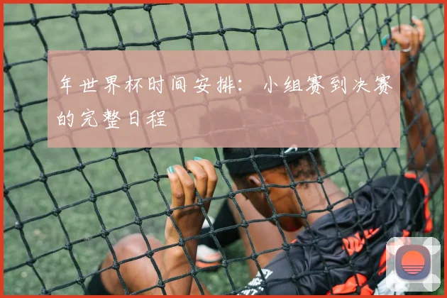 年世界杯时间安排:小组赛到决赛的完整日程