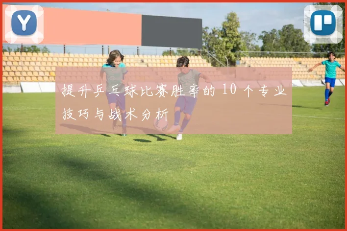 提升乒乓球比赛胜率的 10 个专业技巧与战术分析